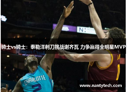 骑士vs骑士：泰勒洋刺刀挑战谢齐瓦 力争赢得全明星MVP